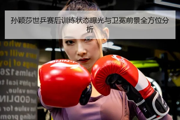 孙颖莎世乒赛后训练状态曝光与卫冕前景全方位分析