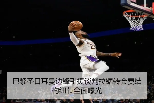 巴黎圣日耳曼边锋引援谈判拉锯转会费结构细节全面曝光