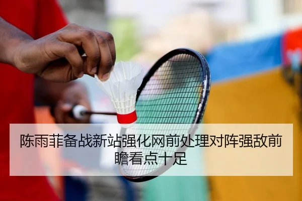 陈雨菲备战新站强化网前处理对阵强敌前瞻看点十足